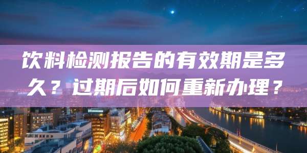 饮料检测报告的有效期是多久？过期后如何重新办理？