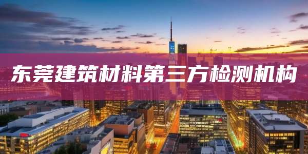 东莞建筑材料第三方检测机构