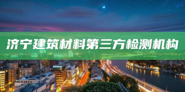 济宁建筑材料第三方检测机构
