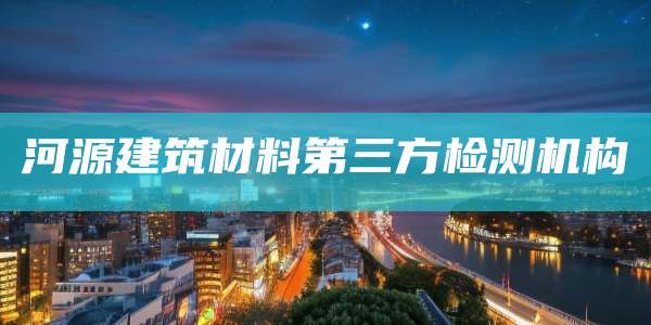 河源建筑材料第三方检测机构