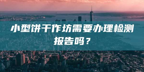小型饼干作坊需要办理检测报告吗？