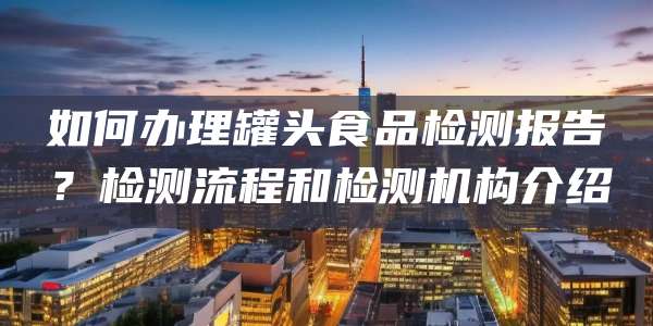 如何办理罐头食品检测报告？检测流程和检测机构介绍