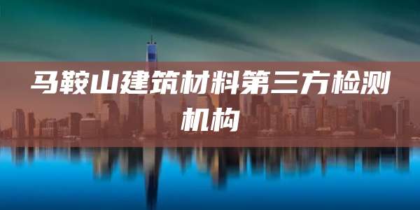 马鞍山建筑材料第三方检测机构