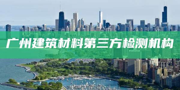 广州建筑材料第三方检测机构