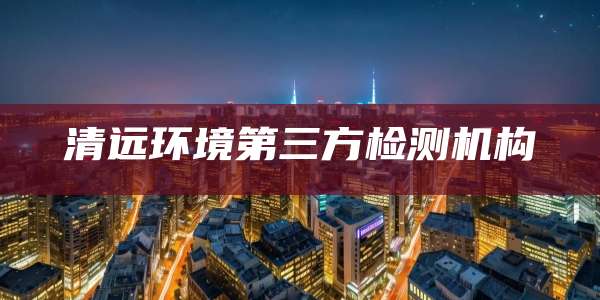 清远环境第三方检测机构