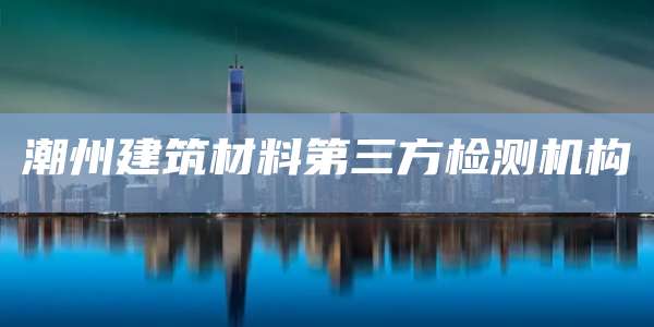 潮州建筑材料第三方检测机构