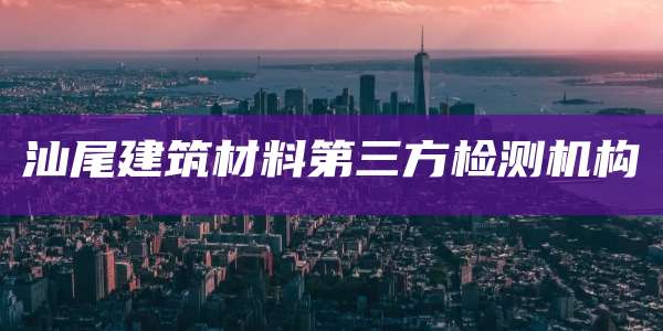 汕尾建筑材料第三方检测机构