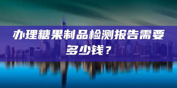 办理糖果制品检测报告需要多少钱？