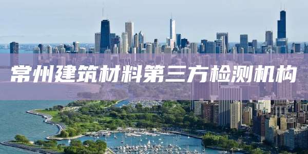 常州建筑材料第三方检测机构