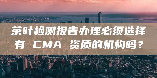 茶叶检测报告办理必须选择有 CMA 资质的机构吗？