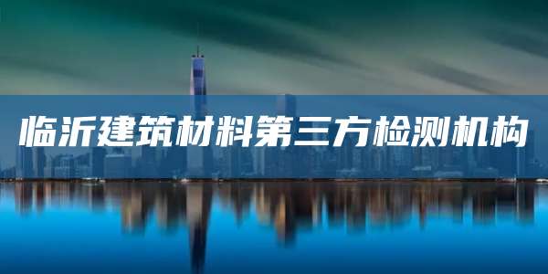 临沂建筑材料第三方检测机构