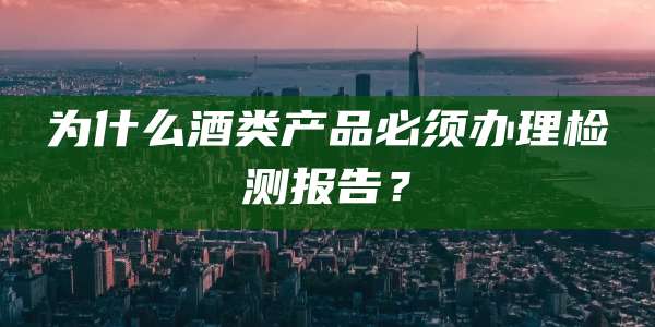为什么酒类产品必须办理检测报告?