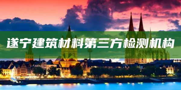 遂宁建筑材料第三方检测机构