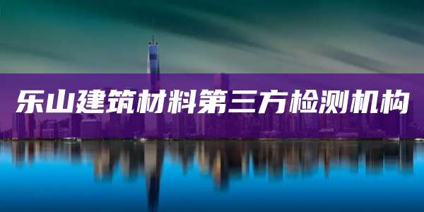 乐山建筑材料第三方检测机构