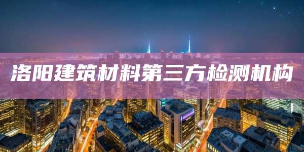 洛阳建筑材料第三方检测机构