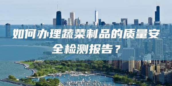如何办理蔬菜制品的质量安全检测报告？