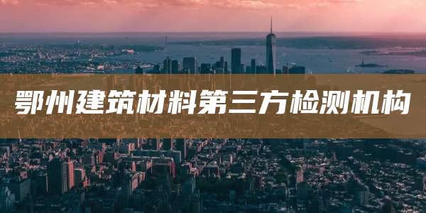 鄂州建筑材料第三方检测机构