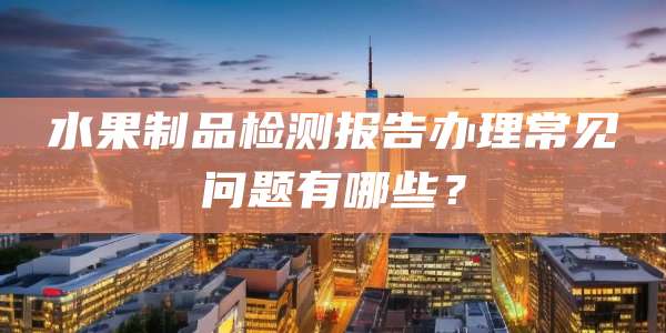 水果制品检测报告办理常见问题有哪些？