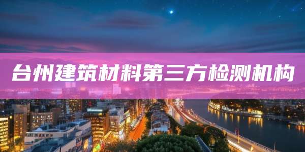 台州建筑材料第三方检测机构