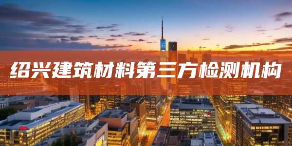 绍兴建筑材料第三方检测机构