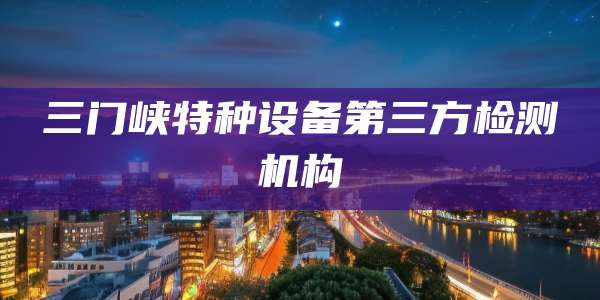 三门峡特种设备第三方检测机构