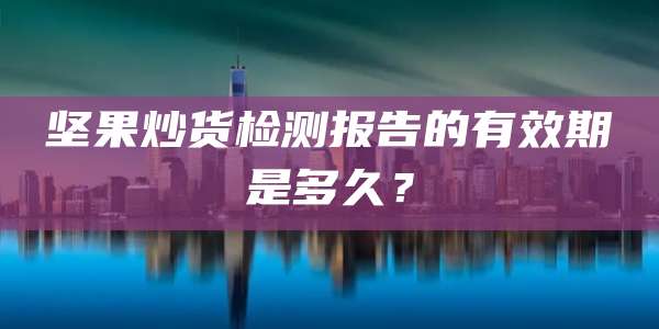 坚果炒货检测报告的有效期是多久？