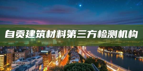 自贡建筑材料第三方检测机构