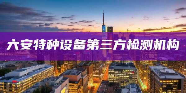 六安特种设备第三方检测机构