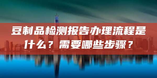 豆制品检测报告办理流程是什么？需要哪些步骤？