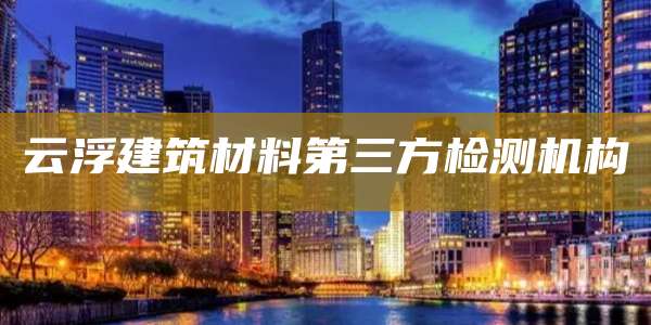 云浮建筑材料第三方检测机构