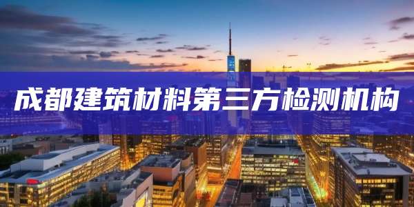 成都建筑材料第三方检测机构