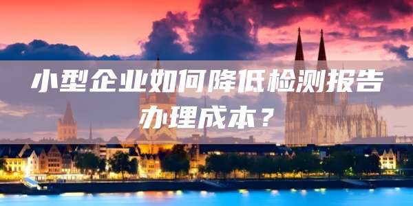 小型企业如何降低检测报告办理成本？