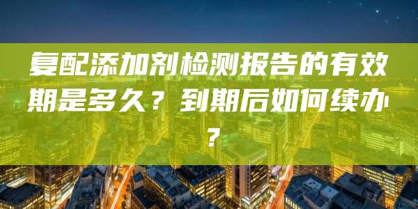 复配添加剂检测报告的有效期是多久？到期后如何续办？