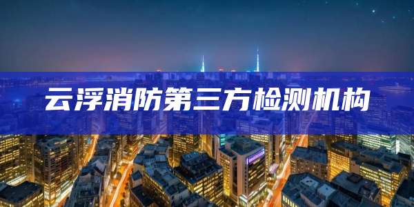 云浮消防第三方检测机构