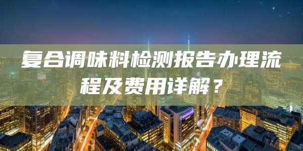 复合调味料检测报告办理流程及费用详解？