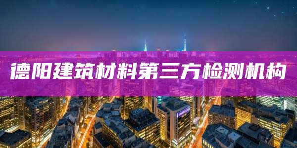 德阳建筑材料第三方检测机构