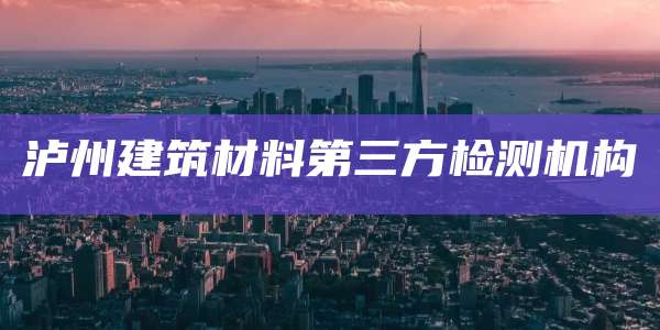 泸州建筑材料第三方检测机构