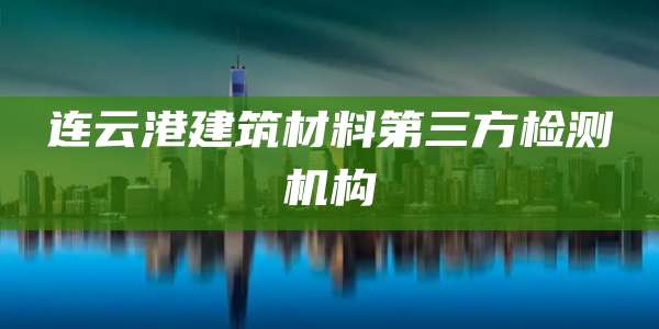 连云港建筑材料第三方检测机构