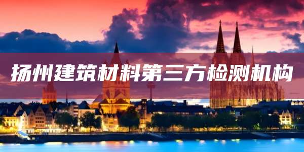 扬州建筑材料第三方检测机构