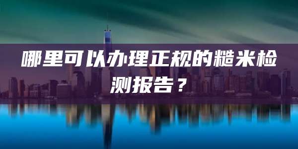 哪里可以办理正规的糙米检测报告？