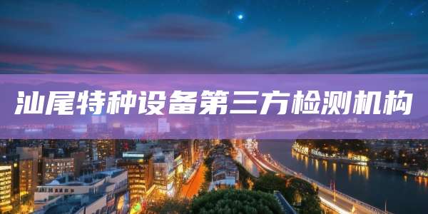 汕尾特种设备第三方检测机构
