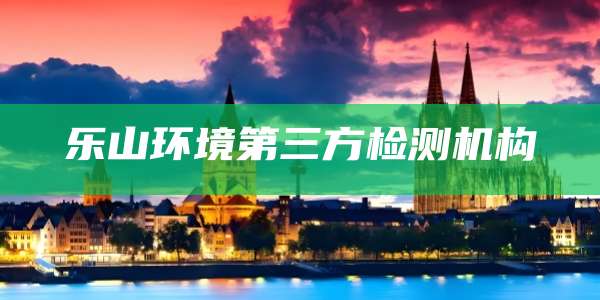 乐山环境第三方检测机构