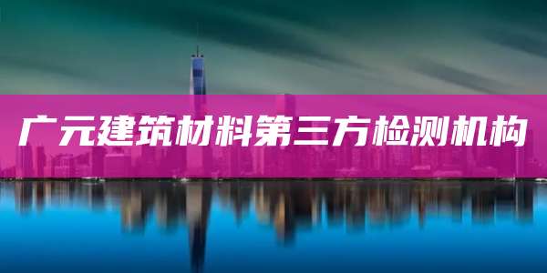 广元建筑材料第三方检测机构
