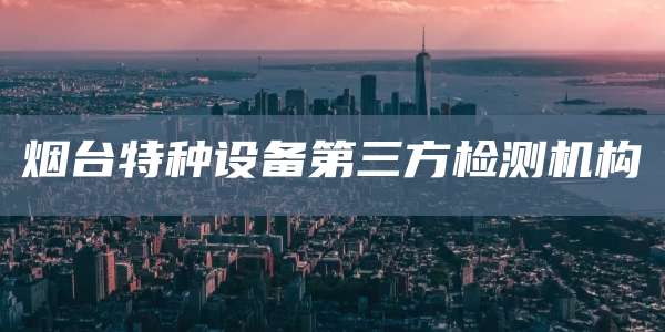 烟台特种设备第三方检测机构