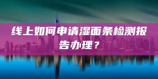 线上如何申请湿面条检测报告办理?