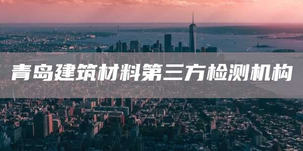 青岛建筑材料第三方检测机构