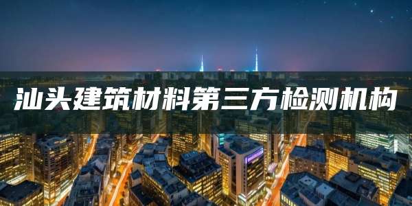 汕头建筑材料第三方检测机构