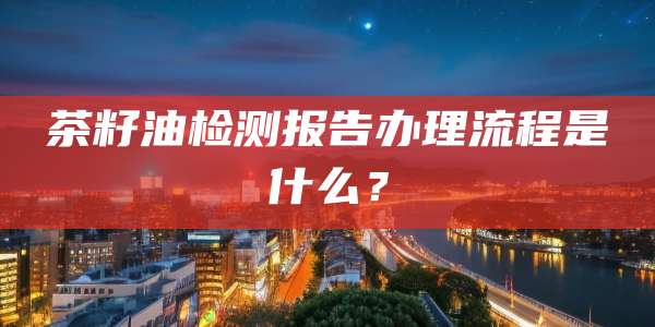 茶籽油检测报告办理流程是什么？