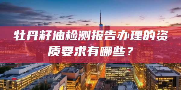 牡丹籽油检测报告办理的资质要求有哪些？