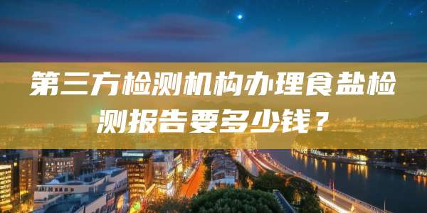 第三方检测机构办理食盐检测报告要多少钱？
